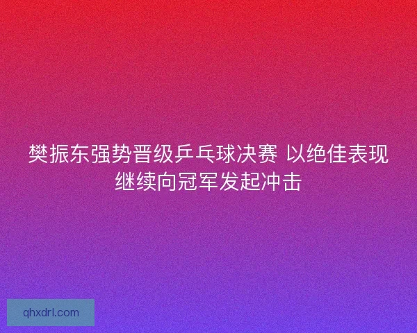 樊振东强势晋级乒乓球决赛 以绝佳表现继续向冠军发起冲击
