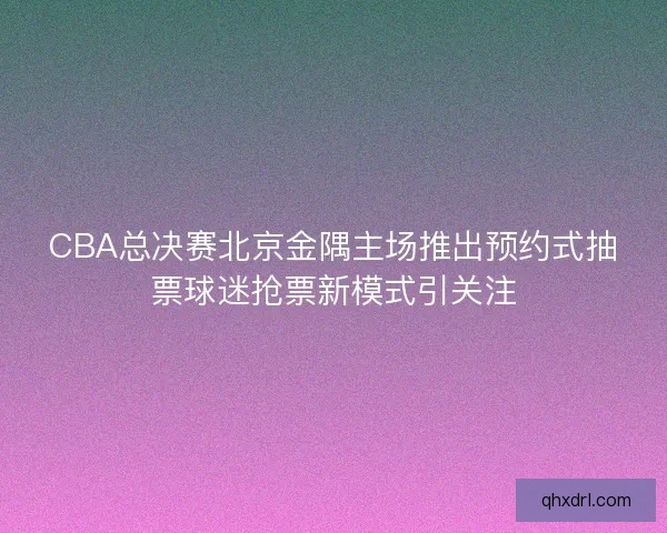 CBA总决赛北京金隅主场推出预约式抽票球迷抢票新模式引关注