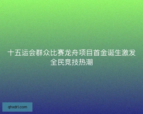 十五运会群众比赛龙舟项目首金诞生激发全民竞技热潮